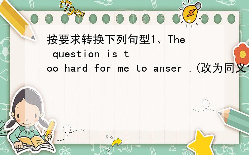 按要求转换下列句型1、The question is too hard for me to anser .(改为同义句）