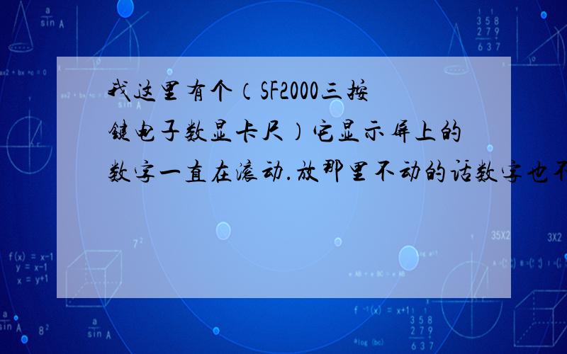 我这里有个（SF2000三按键电子数显卡尺）它显示屏上的数字一直在滚动.放那里不动的话数字也不动了,只要一拿起来,就又动