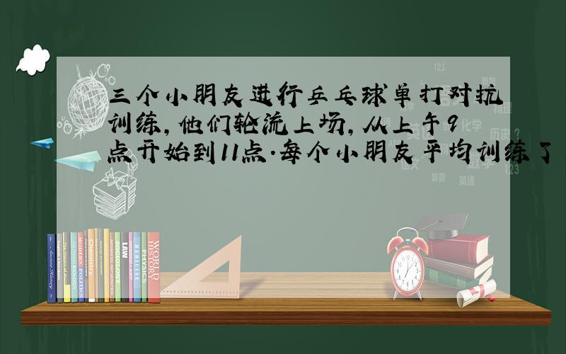 三个小朋友进行乒乓球单打对抗训练,他们轮流上场,从上午9点开始到11点.每个小朋友平均训练了多长