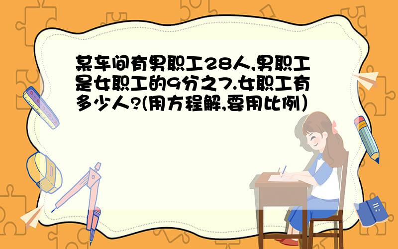 某车间有男职工28人,男职工是女职工的9分之7.女职工有多少人?(用方程解,要用比例）