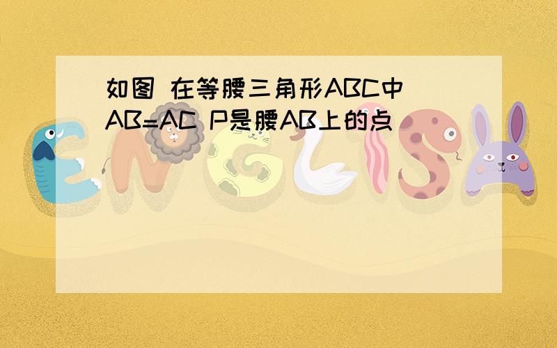 如图 在等腰三角形ABC中 AB=AC P是腰AB上的点