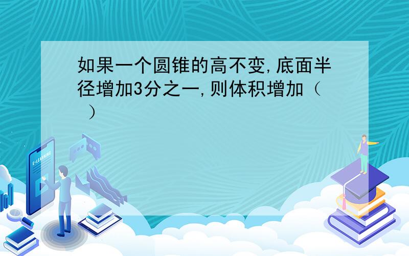 如果一个圆锥的高不变,底面半径增加3分之一,则体积增加（ ）