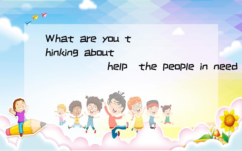 What are you thinking about _ _ _ (help)the people in need 怎