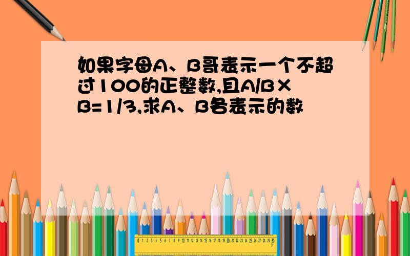 如果字母A、B哥表示一个不超过100的正整数,且A/B×B=1/3,求A、B各表示的数