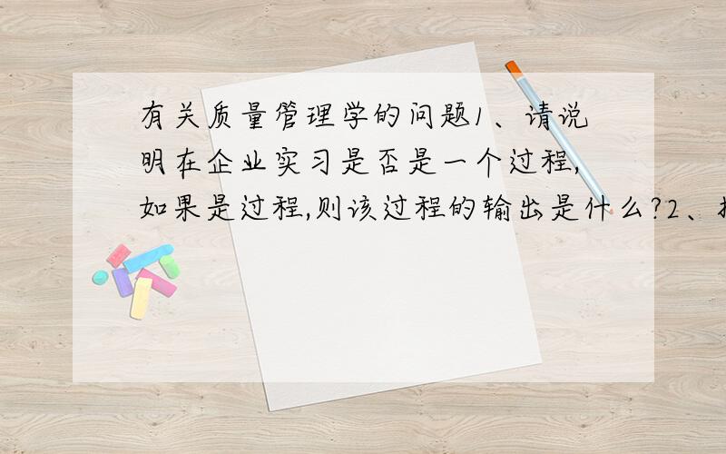 有关质量管理学的问题1、请说明在企业实习是否是一个过程,如果是过程,则该过程的输出是什么?2、拟定你实训所在班组或车间的