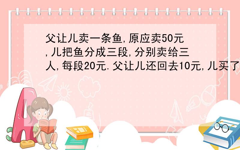 父让儿卖一条鱼,原应卖50元,儿把鱼分成三段,分别卖给三人,每段20元.父让儿还回去10元,儿买了4元的糖,剩下6元分别