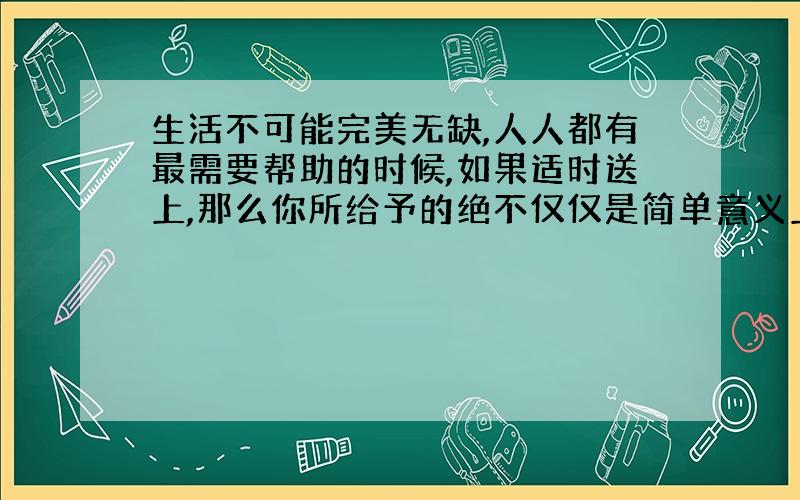 生活不可能完美无缺,人人都有最需要帮助的时候,如果适时送上,那么你所给予的绝不仅仅是简单意义上的物质的东西,而是人世间最