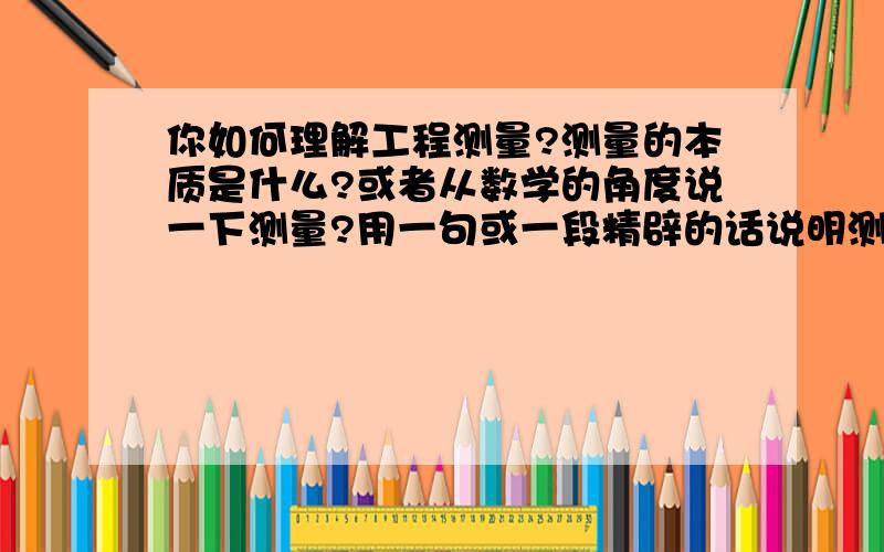 你如何理解工程测量?测量的本质是什么?或者从数学的角度说一下测量?用一句或一段精辟的话说明测量的实质