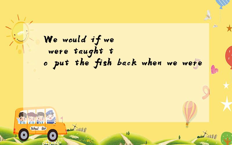 We would if we were taught to put the fish back when we were