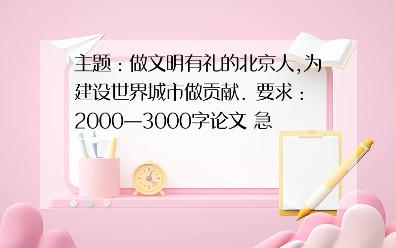 主题：做文明有礼的北京人,为建设世界城市做贡献. 要求：2000—3000字论文 急