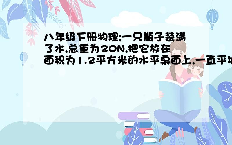 八年级下册物理;一只瓶子装满了水,总重为20N,把它放在面积为1.2平方米的水平桌面上,一直平地的面积是25