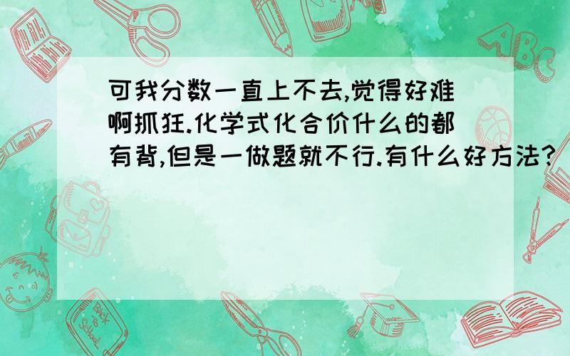 可我分数一直上不去,觉得好难啊抓狂.化学式化合价什么的都有背,但是一做题就不行.有什么好方法?