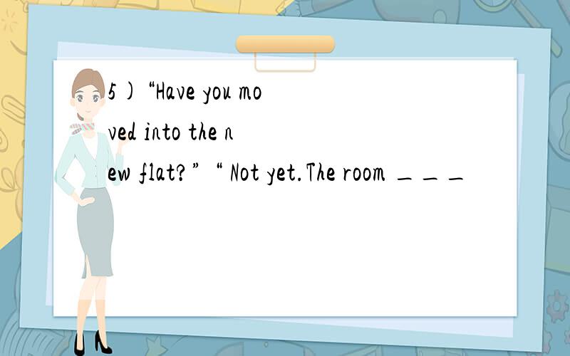 5)“Have you moved into the new flat?” “ Not yet.The room ___