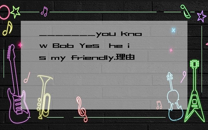 _______you know Bob Yes,he is my friendly.理由