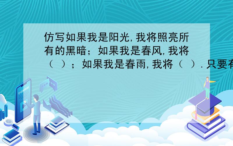 仿写如果我是阳光,我将照亮所有的黑暗；如果我是春风,我将（ ）；如果我是春雨,我将（ ）.只要有一份能量,我就（ ）