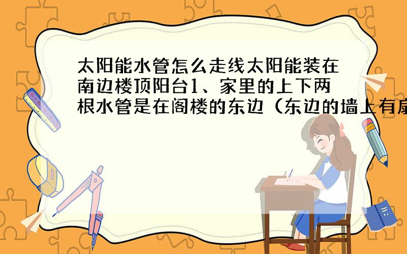 太阳能水管怎么走线太阳能装在南边楼顶阳台1、家里的上下两根水管是在阁楼的东边（东边的墙上有扇窗,水管就在窗边） 2、还有