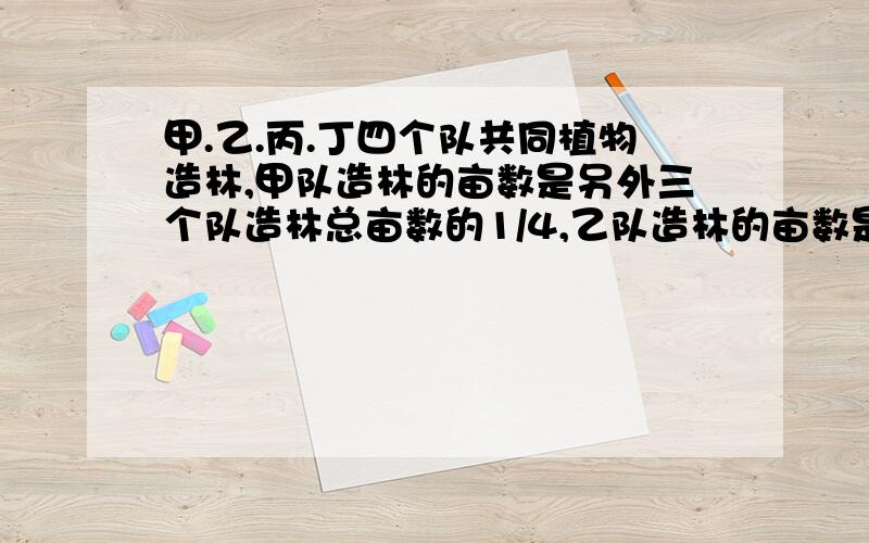 甲.乙.丙.丁四个队共同植物造林,甲队造林的亩数是另外三个队造林总亩数的1/4,乙队造林的亩数是另外三个