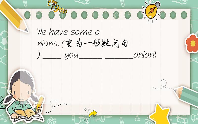 We have some onions.(变为一般疑问句) ____ you_____ ______onion?