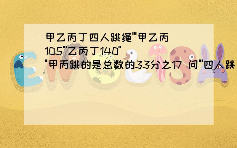 甲乙丙丁四人跳绳'''甲乙丙105'''乙丙丁140''''甲丙跳的是总数的33分之17 问'''四人跳的总数 求解''