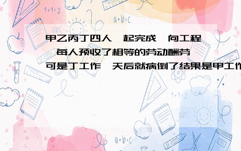 甲乙丙丁四人一起完成一向工程,每人预收了相等的劳动酬劳,可是丁工作一天后就病倒了结果是甲工作6天,