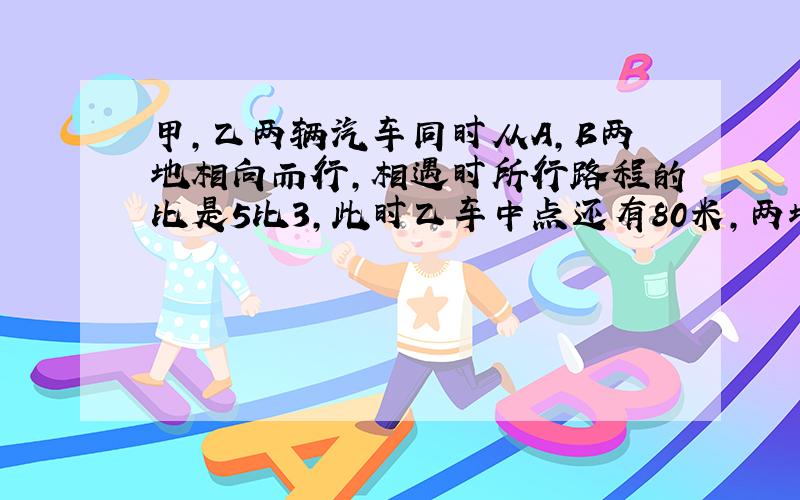 甲,乙两辆汽车同时从A,B两地相向而行,相遇时所行路程的比是5比3,此时乙车中点还有80米,两地距离多少米?