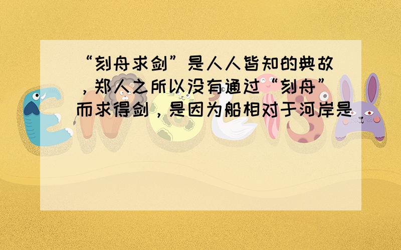 “刻舟求剑”是人人皆知的典故，郑人之所以没有通过“刻舟”而求得剑，是因为船相对于河岸是______的，而剑相对于河岸是_