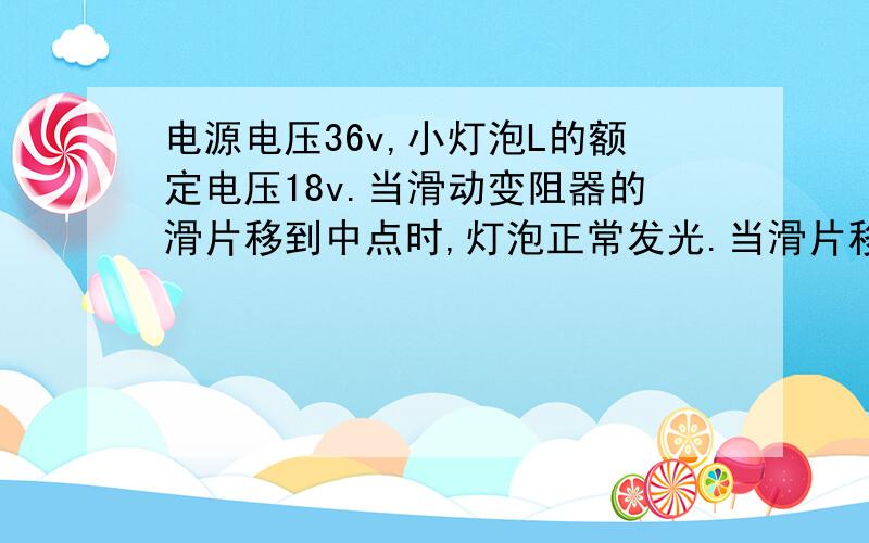 电源电压36v,小灯泡L的额定电压18v.当滑动变阻器的滑片移到中点时,灯泡正常发光.当滑片移到最右端时,