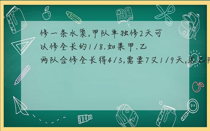 修一条水渠,甲队单独修2天可以修全长的1/8.如果甲.乙两队合修全长得4/5,需要7又1/9天,求乙队的工作效率.