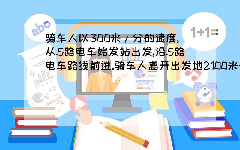 骑车人以300米/分的速度,从5路电车始发站出发,沿5路电车路线前进.骑车人离开出发地2100米时,一辆