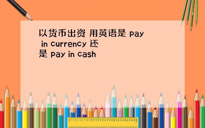 以货币出资 用英语是 pay in currency 还是 pay in cash