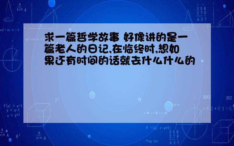 求一篇哲学故事 好像讲的是一篇老人的日记,在临终时,想如果还有时间的话就去什么什么的