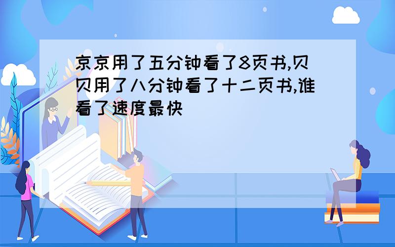 京京用了五分钟看了8页书,贝贝用了八分钟看了十二页书,谁看了速度最快