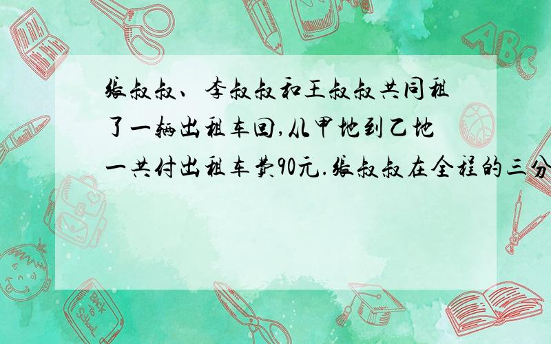 张叔叔、李叔叔和王叔叔共同租了一辆出租车回,从甲地到乙地一共付出租车费90元.张叔叔在全程的三分之一下车,李叔叔在全程的