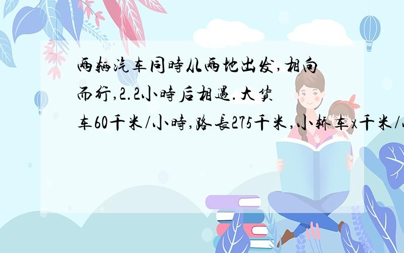 两辆汽车同时从两地出发,相向而行,2.2小时后相遇.大货车60千米/小时,路长275千米,小轿车x千米/小时