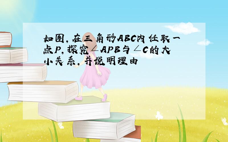 如图,在三角形ABC内任取一点P,探究∠APB与∠C的大小关系,并说明理由