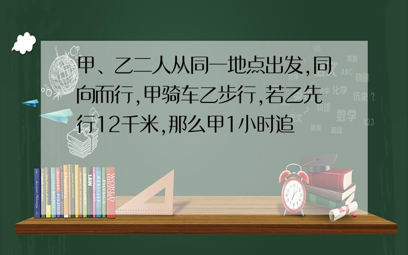 甲、乙二人从同一地点出发,同向而行,甲骑车乙步行,若乙先行12千米,那么甲1小时追