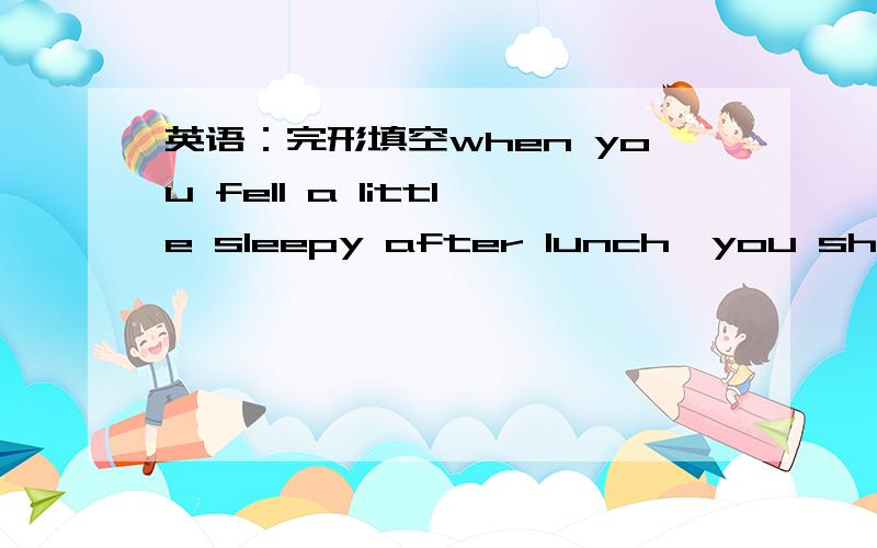 英语：完形填空when you fell a little sleepy after lunch,you should