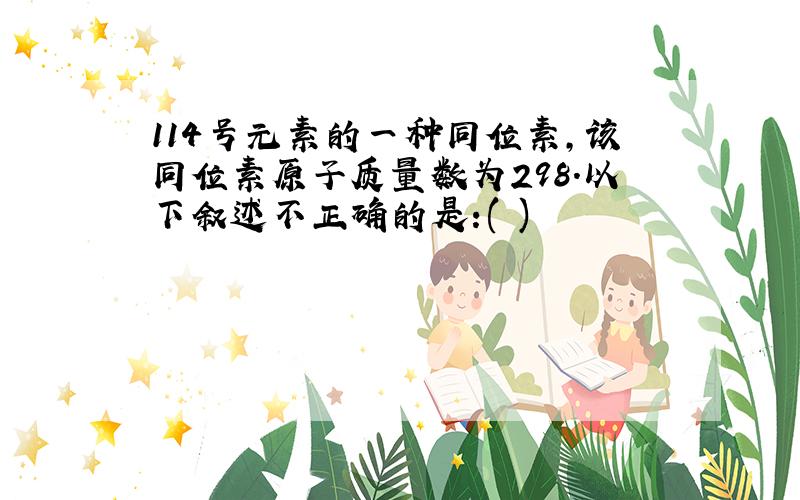 114号元素的一种同位素,该同位素原子质量数为298.以下叙述不正确的是:( )