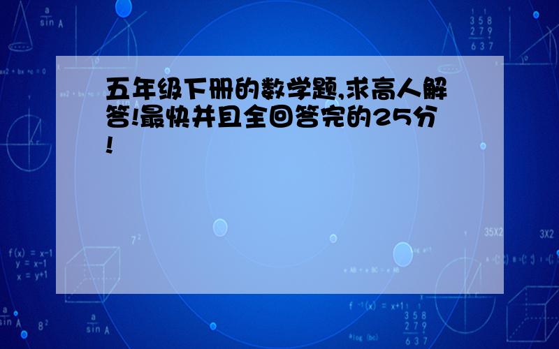 五年级下册的数学题,求高人解答!最快并且全回答完的25分!