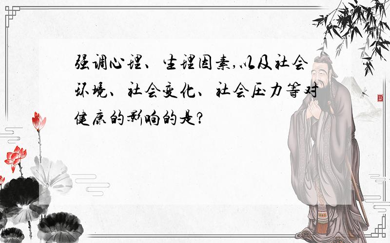 强调心理、生理因素,以及社会环境、社会变化、社会压力等对健康的影响的是?