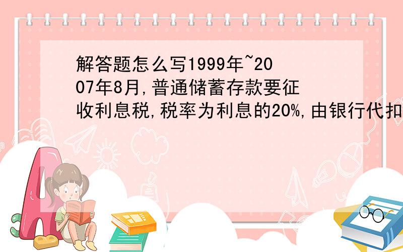 解答题怎么写1999年~2007年8月,普通储蓄存款要征收利息税,税率为利息的20%,由银行代扣代收.某人于2003年7