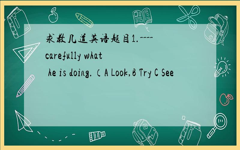 求教几道英语题目1.----carefully what he is doing.（A Look,B Try C See