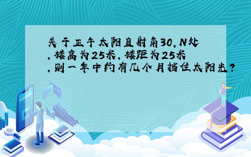 关于正午太阳直射角30°N处,楼高为25米,楼距为25米,则一年中约有几个月挡住太阳光?