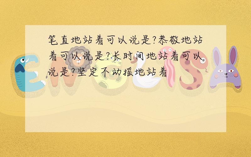 笔直地站着可以说是?恭敬地站着可以说是?长时间地站着可以说是?坚定不动摇地站着