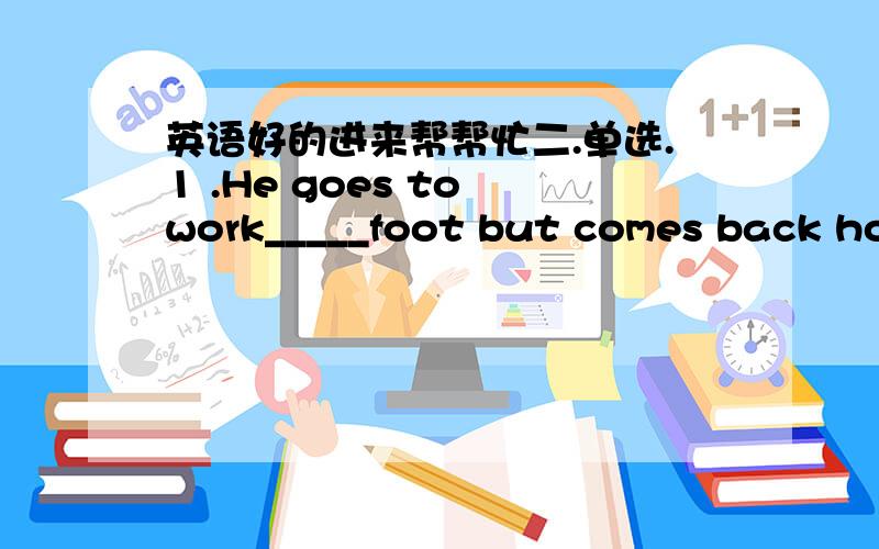 英语好的进来帮帮忙二.单选.1 .He goes to work_____foot but comes back hom