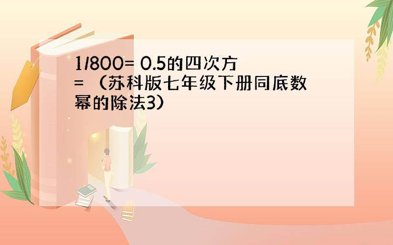 1/800= 0.5的四次方= （苏科版七年级下册同底数幂的除法3）