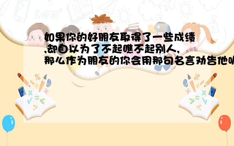 如果你的好朋友取得了一些成绩,却自以为了不起瞧不起别人,那么作为朋友的你会用那句名言劝告他呢?