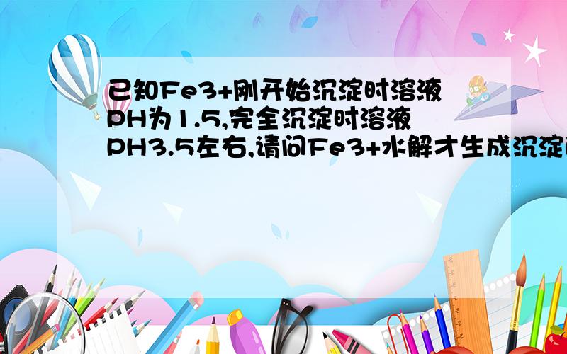 已知Fe3+刚开始沉淀时溶液PH为1.5,完全沉淀时溶液PH3.5左右,请问Fe3+水解才生成沉淀的,水解生成H+,那