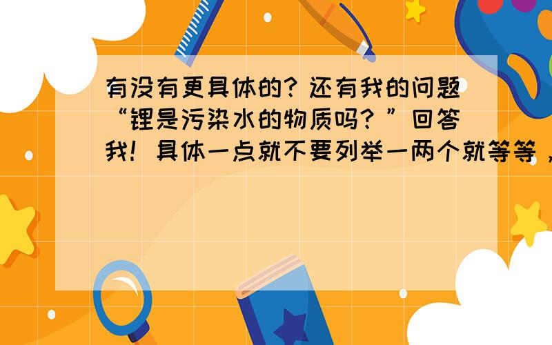 有没有更具体的？还有我的问题“锂是污染水的物质吗？”回答我！具体一点就不要列举一两个就等等，我不要等等，我要的是具体、具