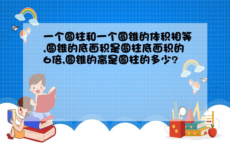 一个圆柱和一个圆锥的体积相等,圆锥的底面积是圆柱底面积的6倍,圆锥的高是圆柱的多少?